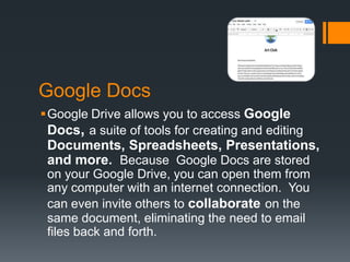 Google Docs
Google Drive allows you to access Google
Docs, a suite of tools for creating and editing

Documents, Spreadsheets, Presentations,
and more. Because Google Docs are stored
on your Google Drive, you can open them from
any computer with an internet connection. You
can even invite others to collaborate on the
same document, eliminating the need to email
files back and forth.

 