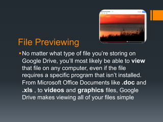 File Previewing
No matter what type of file you’re storing on
Google Drive, you’ll most likely be able to view
that file on any computer, even if the file
requires a specific program that isn’t installed.
From Microsoft Office Documents like .doc and
.xls , to videos and graphics files, Google
Drive makes viewing all of your files simple

 
