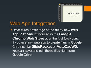 Web App Integration
Drive takes advantage of the many new web
applications introduced in the Google
Chrome Web Store over the last few years.
If you use any web app to create files in Google
Chrome, like SlideRocket or AutoCadWS,
you can save and edit those files right form
Google Drive.

 