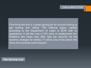 First thing first this is a great paying job for anyone looking to
get rocking and rolling. The national salary median
according to the Department of Labor is $51K with no
experience; it will also see a 12% jump in employment too.
Positions like these also offer high job security! As the
dynamic changes for entities IT will be one of the pillars that
move the business world forward.
Call us 9802727338
http://givengo.org/
 