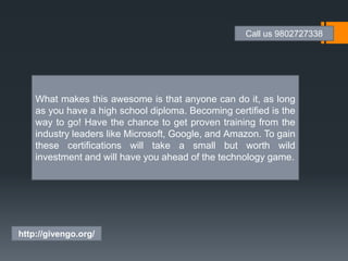 What makes this awesome is that anyone can do it, as long
as you have a high school diploma. Becoming certified is the
way to go! Have the chance to get proven training from the
industry leaders like Microsoft, Google, and Amazon. To gain
these certifications will take a small but worth wild
investment and will have you ahead of the technology game.
Call us 9802727338
http://givengo.org/
 