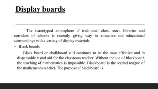 Display boards
The stereotyped atmosphere of traditional class room, libraries and
corridors of schools is recently giving way to attractive and educational
surroundings with a variety of display materials.
 Black boards:
Black board or chalkboard still continues to be the most effective and in
dispensable visual aid for the classroom teacher. Without the use of blackboard,
the teaching of mathematics is impossible. Blackboard is the second tongue of
the mathematics teacher. The purpose of blackboard is
 