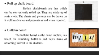  Roll up chalk board:
Rollup chalkboards are that which
can be conveniently rolled up. They are made up of
rexin cloth. The charts and pictures can be drawn on
it well in advance and presents as and when required.
 Bulletin board:
The bulletin board, as the name implies, is a
board for exhibiting bulletins and news items of
absorbing interest to the students.
 