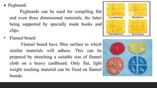  Pegboard:
Pegboards can be used for compiling flat
and even three dimensional materials, the latter
being supported by specially made hooks and
clips.
• Flannel board:
Flannel board have fibre surface to which
similar materials will adhere. This can be
prepared by stretching a suitable size of flannel
cloth on a heavy cardboard. Only flat, light
weight teaching material can be fixed on flannel
boards.
 
