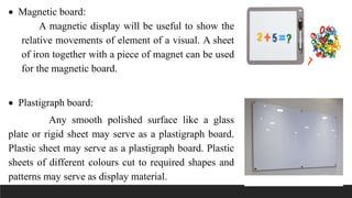  Magnetic board:
A magnetic display will be useful to show the
relative movements of element of a visual. A sheet
of iron together with a piece of magnet can be used
for the magnetic board.
 Plastigraph board:
Any smooth polished surface like a glass
plate or rigid sheet may serve as a plastigraph board.
Plastic sheet may serve as a plastigraph board. Plastic
sheets of different colours cut to required shapes and
patterns may serve as display material.
 