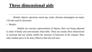 Three dimensional aids
Models, objects, specimen, mock ups, realia, diorama and puppets are major
3-D aids used in classroom.
 Models:
Models are concrete representation of objects, their size being adjusted
to make if handy and conveniently observable. These are mostly three dimensional
or sectional and can clearly exhibit the structure of functions of the original. Most
often models prove to be more effective than the real ones.
 