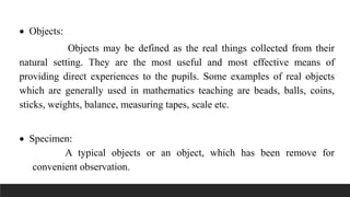  Objects:
Objects may be defined as the real things collected from their
natural setting. They are the most useful and most effective means of
providing direct experiences to the pupils. Some examples of real objects
which are generally used in mathematics teaching are beads, balls, coins,
sticks, weights, balance, measuring tapes, scale etc.
 Specimen:
A typical objects or an object, which has been remove for
convenient observation.
 
