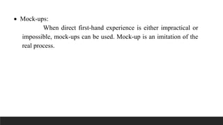  Mock-ups:
When direct first-hand experience is either impractical or
impossible, mock-ups can be used. Mock-up is an imitation of the
real process.
 
