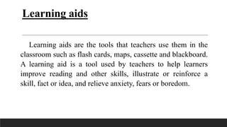 Learning aids
Learning aids are the tools that teachers use them in the
classroom such as flash cards, maps, cassette and blackboard.
A learning aid is a tool used by teachers to help learners
improve reading and other skills, illustrate or reinforce a
skill, fact or idea, and relieve anxiety, fears or boredom.
 