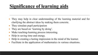 Significance of learning aids
 They may help in clear understanding of the learning material and for
clarifying the abstract ideas by making them concrete.
 They simulate pupil participation
 They are based on ‘learning by doing’.
 Make teaching-learning process interesting.
 Help in saving time and energy.
 Help in creating a lasting impression in the mind of the learner.
 Facilitate in the application of mathematics in various situations.
 