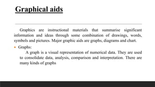 Graphical aids
Graphics are instructional materials that summarise significant
information and ideas through some combination of drawings, words,
symbols and pictures. Major graphic aids are graphs, diagrams and chart.
 Graphs:
A graph is a visual representation of numerical data. They are used
to consolidate data, analysis, comparison and interpretation. There are
many kinds of graphs
 