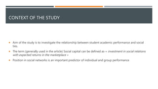 CONTEXT OF THE STUDY
 Aim of the study is to investigate the relationship between student academic performance and social
ties.
 The term (generally used in the article) Social capital can be defined as-» investment in social relations
with expected returns in the marketplace »
 Position in social networks is an important predictor of individual and group performance
 