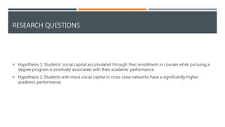 RESEARCH QUESTIONS
 Hypothesis 1: Students’ social capital accumulated through their enrollment in courses while pursuing a
degree program is positively associated with their academic performance.
 Hypothesis 2: Students with more social capital in cross-class networks have a significantly higher
academic performance.
 