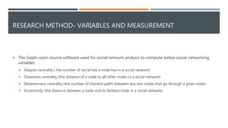 RESEARCH METHOD- VARIABLES AND MEASUREMENT
 The Gephi open source software used for social network analysis to compute below social networking
variables
 Degree centrality ( the number of social ties a node has in a social network)
 Closeness centrality (the distance of a node to all other nodes in a social network)
 Betweenness centrality (the number of shortest paths between any two nodes that go through a given node)
 Eccentricity (the distance between a node and its farthest node in a social network)
 