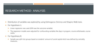 RESEARCH METHOD- ANALYSIS
 Distribution of variables was explored by using Kolmogorov-Smirnov and Shapiro-Walk tests.
 For Hypothesis 1;
 Linear regression was used (GPA was the outcome variable)
 The regression models were adjusted for confounding variables like days in program, course withdrawals, course
cedits.
 For Hypothesis II;
 Sample was split into groups based on students’ amount of social capital which was defined by centrality
measures.
 