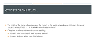 CONTEXT OF THE STUDY
 The goals of the study is to understand the impact of the social networking activities on elementary
students' engagement in the networked creation community.
 Compares students' engagement in two settings;
 Students freely team up with peers (dynamic teaming)
 Students work with a fixed peer (fixed relation)
 