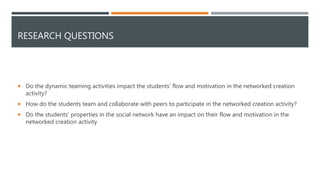 RESEARCH QUESTIONS
 Do the dynamic teaming activities impact the students' flow and motivation in the networked creation
activity?
 How do the students team and collaborate with peers to participate in the networked creation activity?
 Do the students' properties in the social network have an impact on their flow and motivation in the
networked creation activity
 