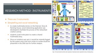 RESEARCH METHOD- INSTRUMENTS
 There are 3 instruments:
 Storytelling and social networking
 to create multimedia stories on the Internet, Story &
Painting House, social networking application was
developed to facilitate the process of the networked
creation activity
 students could invite peers to create a shared
multimedia story
 Once an invitation was sent, it would be instantly logged
by the system and a link from inviter to invitee would be
presented in the SNA tool for further analysis.
 