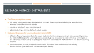 RESEARCH METHOD- INSTRUMENTS
 The flow perception survey
 this survey investigates student engagement in four basic flow components including the level of control,
attention, curiosity and intrinsic interest
 consists of only four 5-point Likert items and
 administrated right at the end of each activity section
 Motivated Strategies for Learning Questionnaire (MSLQ)
 While the flow survey was conducted to obtain students' short term engagement right after each activity section,
the Motivated Strategies for Learning Questionnaire (MSLQ) was conducted to uncover the long-term impact of
the networked creation activity on participants' motivation associated with the fixed relation and dynamic teaming
activities.
 The questionnaire includes 25 items asking students’ motivation in the dimensions of self-efficacy,
extrinsic/intrinsic goal orientation, task value and peer learning
 