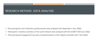 RESEARCH METHOD- DATA ANALYSIS
 Flow perception and motivation questionnaires were analyzed with dependent t-test. (RQ1)
 Participants’ invitation activities on the social network were analyzed with the UCINET SNA tool. (RQ2)
 Their perceptual engagement was also compared based on their degree centrality with t-test (RQ3)
 