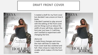 DRAFT FRONT COVER
I created a draft for my front cover
but decided I was unsure on how it
looks.
I decided I wanted to play around
with the editing of the front cover
and do things such as reduce the
width of your sell-lines, reduce the
font size, just have 2-3 sell lines
and I wanted to experiment with
changing the font.
29/11/19
I made those changes and move
the main sell lines to make the
front cover look less cluttered and
full. I then chose to make the font
smaller which makes it fit the front
cover.
 