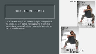 FINAL FRONT COVER
• I decided to change the front cover again and space out
the sub stories so it looked more appealing. It looks less
cramped and more professional. I also added a website at
the bottom of the page.
AFTER
BEFORE
 