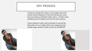 DPS PROGESS
I chose to change the colour on the page where the
article will be located as it fits with the picture more
than just having a blocked white colour. It looks more
professional as it blends and has the same colours.
I have started to add a text and bend it around the
silhouette of my models which was inspired by the
double page spread of kylie Jenner by GLAMOUR.
 