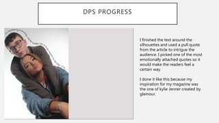 DPS PROGRESS
I finished the text around the
silhouettes and used a pull quote
from the article to intrigue the
audience. I picked one of the most
emotionally attached quotes so it
would make the readers feel a
certain way.
I done it like this because my
inspiration for my magazine was
the one of kylie Jenner created by
glamour.
 