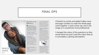 FINAL DPS
I finished my article and added hollies name
and page numbers to make the whole page
come together. I used a drop cap, and a sub
image so it would look more professional.
I changed the colour of the questions so they
would stand out and I used the colour blue as
it connotates a calming atmosphere.
 