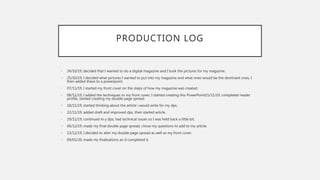 PRODUCTION LOG
• 24/10/19, decided that I wanted to do a digital magazine and I took the pictures for my magazine.
• 25/10/19, I decided what pictures I wanted to put into my magazine and what ones would be the dominant ones, I
then added these to a powerpoint.
• 07/11/19, I started my front cover on the steps of how my magazine was created.
• 08/11/19, I added the techniques to my front cover, I started creating this PowerPoint15/11/19, completed reader
profile, started creating my double page spread.
• 18/11/19, started thinking about the article i would write for my dps.
• 22/11/19, added draft and improved dps, then started article.
• 29/11/19, continued m y dps, had technical issues so I was held back a little bit.
• 06/12/19, made my final double page spread, chose my questions to add to my article.
• 13/12/19, I decided to alter my double page spread as well as my front cover.
• 09/01/20, made my finalisations an d completed it.
 