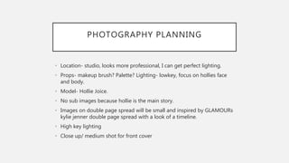 PHOTOGRAPHY PLANNING
• Location- studio, looks more professional, I can get perfect lighting.
• Props- makeup brush? Palette? Lighting- lowkey, focus on hollies face
and body.
• Model- Hollie Joice.
• No sub images because hollie is the main story.
• Images on double page spread will be small and inspired by GLAMOURs
kylie jenner double page spread with a look of a timeline.
• High key lighting
• Close up/ medium shot for front cover
 