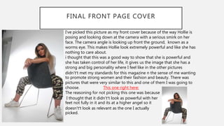 FINAL FRONT PAGE COVER
I've picked this picture as my front cover because of the way Hollie is
posing and looking down at the camera with a serious smirk on her
face. The camera angle is looking up front the ground, known as a
worms eye. This makes Hollie look extremely powerful and like she has
nothing to care about.
i thought that this was a good way to show that she is powerful and
she has taken control of her life, it gives us the image that she has a
strong and big personality where I feel like in the other pictures
didn't’t met my standards for this magazine n the sense of me wanting
to promote strong women and their fashion and beauty. There was
pictures that were very similar to this and one of them I was going to
choose. This one right here:
The reasoning for not picking this one was because
I thought that it didn't’t look as powerful with her
feet not fully in it and its at a higher angel so it
doesn't’t look as relevant as the one I actually
picked.
 