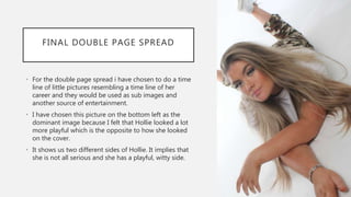 FINAL DOUBLE PAGE SPREAD
• For the double page spread i have chosen to do a time
line of little pictures resembling a time line of her
career and they would be used as sub images and
another source of entertainment.
• I have chosen this picture on the bottom left as the
dominant image because I felt that Hollie looked a lot
more playful which is the opposite to how she looked
on the cover.
• It shows us two different sides of Hollie. It implies that
she is not all serious and she has a playful, witty side.
 