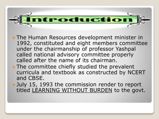  The Human Resources development minister in
1992, constituted and eight members committee
under the chairmanship of professor Yashpal
called national advisory committee properly
called after the name of its chairman.
 The committee chiefly studied the prevalent
curricula and textbook as constructed by NCERT
and CBSE.
 July 15, 1993 the commission render to report
titled LEARNING WITHOUT BURDEN to the govt.
 