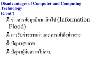 Disadvantages of Computer and Computing
Technology
(Cont’)
   ข่าวสารข้อมูลมีมากเกินไป (Information
   Flood)
   การรับข่าวสารเก่า และ การเข้าถึงข่าวสาร
   ปัญหาสุ ขภาพ
   ปัญหาผูก่อความไม่สงบ
            ้
 