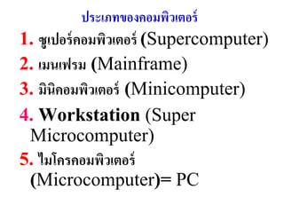 ประเภทของคอมพิวเตอร์
1. ซูเปอร์ คอมพิวเตอร์ (Supercomputer)
2. เมนเฟรม (Mainframe)
3. มินิคอมพิวเตอร์ (Minicomputer)
4. Workstation (Super
 Microcomputer)
5. ไมโครคอมพิวเตอร์
 (Microcomputer)= PC
 