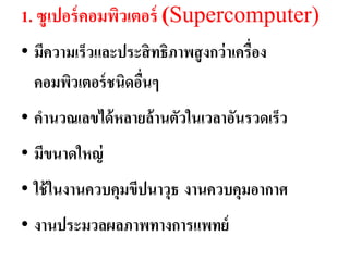 1. ซูเปอร์ คอมพิวเตอร์ (Supercomputer)
• มีควำมเร็วและประสิ ทธิภำพสู งกว่ ำเครื่อง
  คอมพิวเตอร์ ชนิดอืนๆ
                    ่
• คำนวณเลขได้ หลำยล้ ำนตัวในเวลำอันรวดเร็ว
• มีขนำดใหญ่
• ใช้ ในงำนควบคุมขีปนำวุธ งำนควบคุมอำกำศ
• งำนประมวลผลภำพทำงกำรแพทย์
 