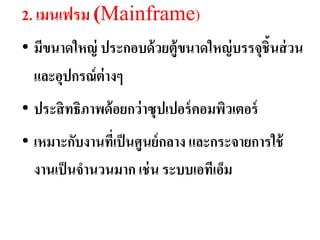 2. เมนเฟรม (Mainframe)
• มีขนำดใหญ่ ประกอบด้ วยตู้ขนำดใหญ่ บรรจุชิ้นส่ วน
  และอุปกรณ์ ต่ำงๆ
• ประสิ ทธิภำพด้ อยกว่ ำซุปเปอร์ คอมพิวเตอร์
• เหมำะกับงำนทีเ่ ป็ นศูนย์กลำง และกระจำยกำรใช้
  งำนเป็ นจำนวนมำก เช่ น ระบบเอทีเอ็ม
 