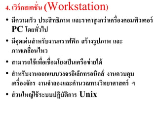 4. เวิร์กสเตชั่น (Workstation)
• มีควำมเร็ว ประสิ ทธิภำพ และรำคำสู งกว่ ำเครื่องคอมพิวเตอร์
  PC โดยทัวไป  ่
• มีจุดเด่ นสำหรับงำนกรำฟฟิ ก สร้ ำงรู ปภำพ และ
  ภำพเคลือนไหว
            ่
• สำมำรถใช้ เพือเชื่อมโยงเป็ นเครือข่ ำยได้
                 ่
• สำหรับงำนออกแบบวงจรอิเล็กทรอนิกส์ งำนควบคุม
  เครื่องจักร งำนจำลองและคำนวณทำงวิทยำศำสตร์ ฯ
• ส่ วนใหญ่ ใช้ ระบบปฏิบัติกำร Unix
 