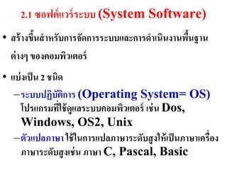 2.1 ซอฟต์ แวร์ ระบบ (System Software)
• สร้ ำงขึนสำหรับกำรจัดกำรระบบและกำรดำเนินงำนพืนฐำน
          ้                                    ้
  ต่ ำงๆ ของคอมพิวเตอร์
• แบ่ งเป็ น 2 ชนิด
   –ระบบปฏิบัตกำร (Operating System= OS)
                    ิ
      โปรแกรมทีใช้ ดูแลระบบคอมพิวเตอร์ เช่ น Dos,
                  ่
      Windows, OS2, Unix
   –ตัวแปลภำษำ ใช้ ในกำรแปลภำษำระดับสู งให้ เป็ นภำษำเครื่อง
      ภำษำระดับสู งเช่ น ภำษำ C, Pascal, Basic
 
