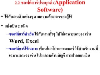 2.2 ซอฟต์ แวร์ ประยุกต์ (Application
                      Software)
• ใช้ กบงำนด้ ำนต่ ำงๆ ตำมควำมต้ องกำรของผู้ใช้
       ั
• แบ่ งเป็ น 2 ชนิด
   –ซอฟต์ แวร์ สำเร็จ ใช้ กบงำนทั่วๆ ไปไม่ เฉพำะเจำะจง เช่ น
                           ั
      Word, Excel
   –ซอฟต์ แวร์ ใช้ เฉพำะ เขียนโดยโปรแกรมเมอร์ ใช้ สำหรับงำนที่
      เฉพำะเจำะจง เช่ น โปรแกรมด้ ำนบัญชี กำรฝำกถอนเงิน
 