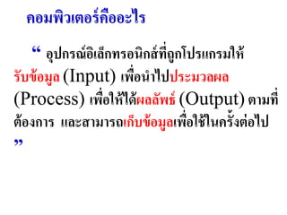 คอมพิวเตอร์ คออะไร
               ื
    “ อุปกรณ์ อเิ ล็กทรอนิกส์ ทถูกโปรแกรมให้
                               ี่
รับข้ อมูล (Input) เพือนำไปประมวลผล
                        ่
(Process) เพือให้ ได้ ผลลัพธ์ (Output) ตำมที่
                   ่
ต้ องกำร และสำมำรถเก็บข้ อมูลเพือใช้ ในครั้งต่ อไป
                                   ่
”
 