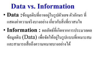 Data vs. Information
                            ่
• Data :ข้อมูลดิบที่อาจอยูในรู ปตัวเลข ตัวอักษร ที่
  แสดงค่าความจริ งบางอย่าง เกี่ยวกับสิ่ งที่เราสนใจ
• Information : ผลลัพธ์ท่ีเกิดจากการประมวลผล
                                  ่
  ข้อมูลดิบ (Data) เพื่อจัดให้อยูในรู ปแบบที่เหมาะสม
  และสามารถสื่ อถึงความหมายบางอย่างได้
 
