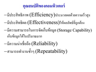คุณสมบัตของคอมพิวเตอร์
                    ิ
–มีประสิ ทธิภาพ (Efficiency)ประมวลผลด้วยความเร็ วสูง
–มีประสิ ทธิผล (Effectiveness)ให้ผลลัพธ์ที่ถูกต้อง
–มีความสามารถในการจัดเก็บข้อมูล (Storage Capability)
 เก็บข้อมูลได้ในปริ มาณมาก
–มีความน่าเชื่อถือ (Reliability)
–สามารถทางานซ้ าๆ (Repeatability)
 
