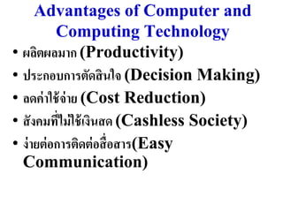 Advantages of Computer and
           Computing Technology
• ผลิตผลมำก (Productivity)
• ประกอบกำรตัดสิ นใจ (Decision Making)
• ลดค่ ำใช้ จ่ำย (Cost Reduction)
• สั งคมที่ไม่ ใช้ เงินสด (Cashless Society)
• ง่ ำยต่ อกำรติดต่ อสื่ อสำร(Easy
  Communication)
 