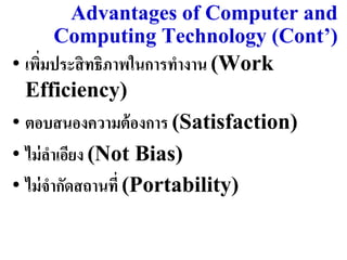 Advantages of Computer and
       Computing Technology (Cont’)
• เพิมประสิ ทธิภำพในกำรทำงำน (Work
     ่
  Efficiency)
• ตอบสนองควำมต้ องกำร (Satisfaction)
• ไม่ ลำเอียง (Not Bias)
• ไม่ จำกัดสถำนที่ (Portability)
 