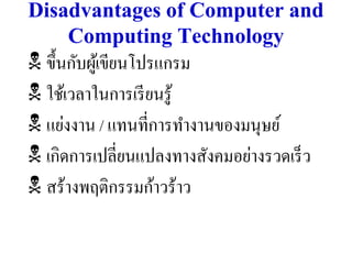 Disadvantages of Computer and
    Computing Technology
 ขึ้นกับผูเ้ ขียนโปรแกรม
 ใช้เวลาในการเรี ยนรู ้
 แย่งงาน / แทนที่การทางานของมนุษย์
 เกิดการเปลี่ยนแปลงทางสังคมอย่างรวดเร็ ว
 สร้างพฤติกรรมก้าวร้าว
 