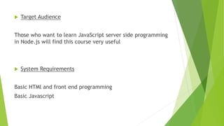  Target Audience
Those who want to learn JavaScript server side programming
in Node.js will find this course very useful
 System Requirements
Basic HTMl and front end programming
Basic Javascript
 