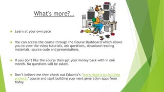 What's more?..
 Learn at your own pace
 You can access the course through the Course Dashboard which allows
you to view the video tutorials, ask questions, download reading
materials, source code and presentations.
 If you don't like the course then get your money back with in one
month. No questions will be asked.
 Don’t believe me then check out Eduonix’s ‘learn Nodejs by building
projects’ course and start building your next generation apps from
today.
 
