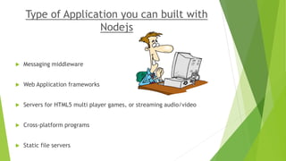 Type of Application you can built with
Nodejs
 Messaging middleware
 Web Application frameworks
 Servers for HTML5 multi player games, or streaming audio/video
 Cross-platform programs
 Static file servers
 